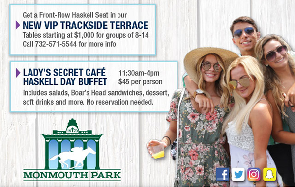Get a Front-Row Haskell Seat in our New VIP Trackside Terrace. Tables starting at $1,000 for groups of 8-14. Call 732-571-5544 for more info. - Lady's Secret Haskell Day Buffet, 11:30am-4pm, $45 per person. Includes salads, Boar's Head sandwiches, dessert, soft drinks, and more. No reservation needed.