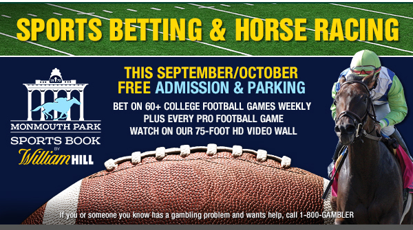 Monmouth Park Sports Book by William Hill - This September/October, Free Admission & Parking - Bet on 60+ College Football Games Weekly, Plus Every Pro Football Game - Watch On Our 75-Foot HD Video Wall - If you or someone you know has a gambling problem and wants help, call 1-800-GAMBLER.