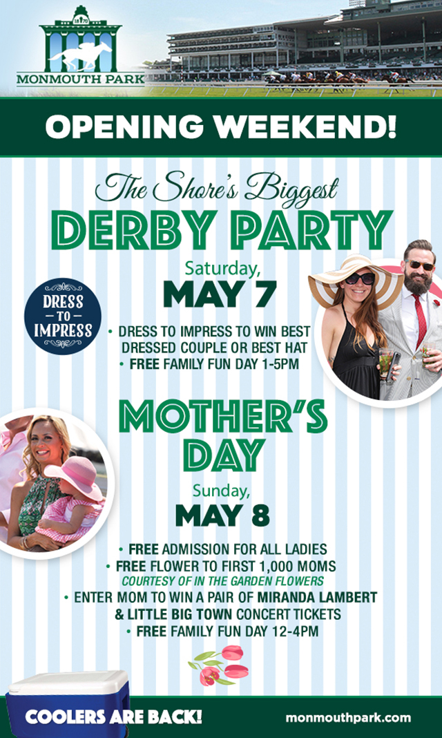 Monmouth Park Opening Weekend! The Shore’s Biggest Derby Party Saturday, May 7. Dress to impress to win best dressed couple or best hat. Free family fun day 1-5pm. Mother’s Day Sunday, May 8. Free admission for all ladies. Free flower to first 1,000 moms, courtesy of In The Garden Flowers. Enter mom to win a pair of Miranda Lambert & Little Big Town concert tickets. Free Family fun day 12-4pm. Coolers are back! Monmouthpark.com.