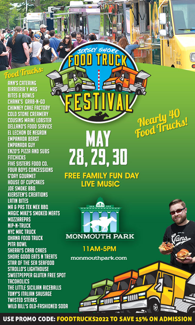 Jersey Shore Food Truck Festival May 28, 29, 30. Free Family Fun Day, Live Music. Monmouth Park. 11am-5pm. Monmouthpark.com. Nearly 40 food trucks! Food trucks: Ann’s Catering, Birrieria Y Mas, Bites & Bowls, Chank’s Grab-N-Go, Chimney Cake Factory, Cold Stone Creamery, Cousins Maine Lobster, Dellano’s Food Service, El Lechon de Negron, Empanada Beast, Empanada Guy, Enzo’s Pizza and Subs, FitChicks, Five Sisters Food Co., Four Boys Concessions, G’Day Gourmet, House of Cupcakes, Joe Smoke BBQ, Kiersten’s Creations, Latin Bites, Ma & Pas Tex Mex BBQ, Magic Mike’s Smoked Meats, MozzArepas, Nip-N-Truck, NYC Mac Truck, Ohana Food Truck, Pita Bowl, Sherri’s Crab Cakes, Shore Good Eats N Treats, Star of the Sea Seafood, Strollo’s Lighthouse, Sweetpepper Gluten Free Spot, Tacoholics, The Little Sicilian Riceballs, Tony’s Italian Sausage, LLC, Twisted Steaks, Wild Bill’s Old-Fashioned Soda. Use promo code: FOODTRUCKS2022 to save 15% on admission.