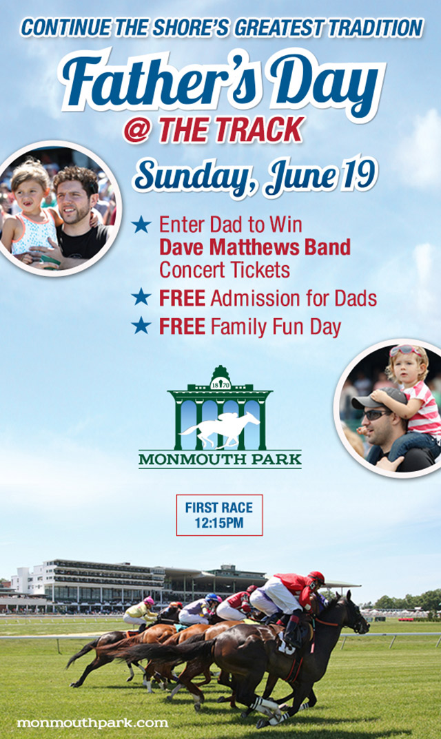 Continue the Shore's greatest tradition. Father's Day @ the Track. Sunday, June 19. Enter Dad to Win Dave Matthews Band Concert Tickets. FREE Admission for Dads. FREE Family Fun Day. Monmouth Park. First Race 12:15PM. Monmouthpark.com. 
