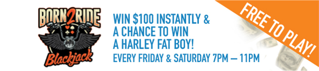 Born2Ride Blackjack. Win $100 instantly and a chance to win a Harley Fat Boy! Every Friday and Saturday 7pm-11pm. Free to play!