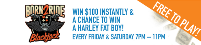 Born2Ride Blackjack. Win $100 instantly and a chance to win a Harley Fat Boy! Every Friday and Saturday 7pm-11pm. Free to play!